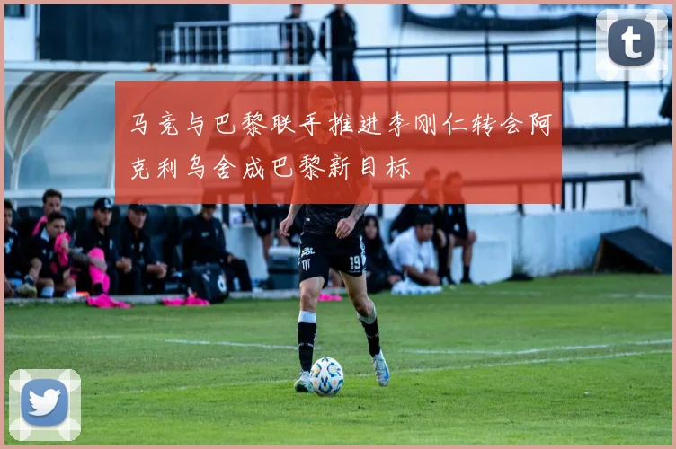马竞与巴黎联手推进李刚仁转会阿克利乌舍成巴黎新目标