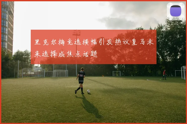 里克尔梅竞选横幅引发热议皇马未来选择成焦点话题