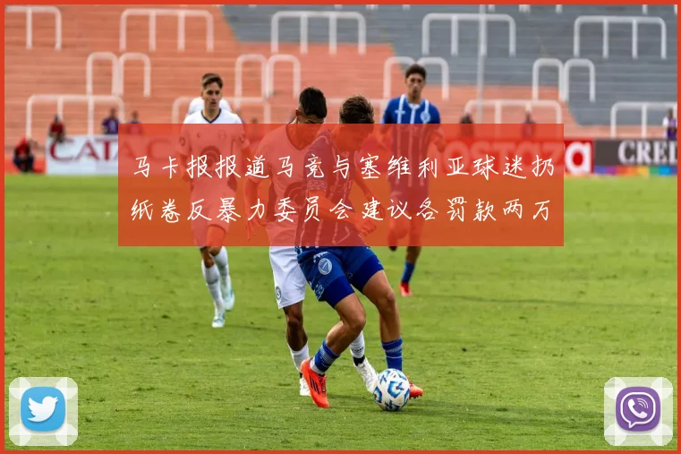 马卡报报道马竞与塞维利亚球迷扔纸卷反暴力委员会建议各罚款两万欧元