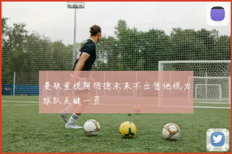 曼联重视阿玛德未来不出售他视为球队关键一员