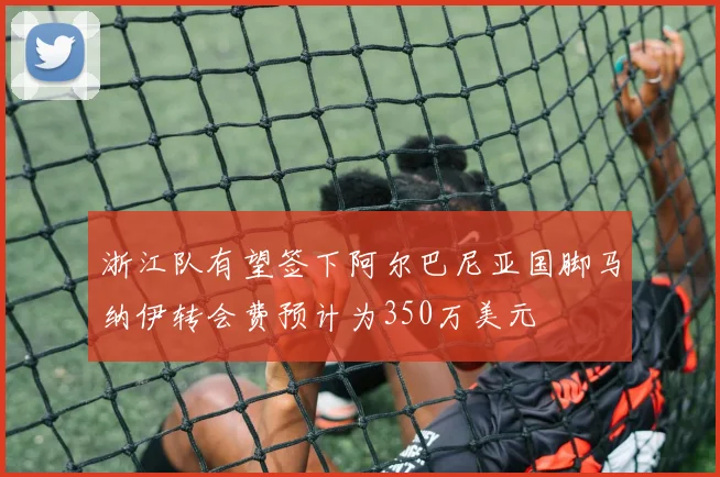 浙江队有望签下阿尔巴尼亚国脚马纳伊转会费预计为350万美元