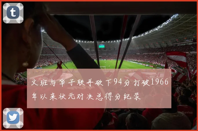 文班与华子联手砍下94分打破1966年以来状元对决总得分纪录