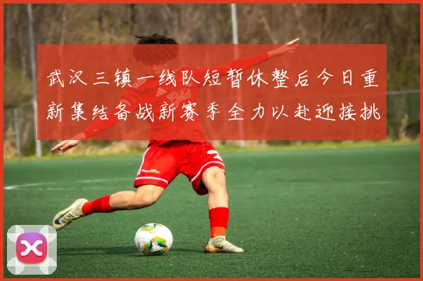武汉三镇一线队短暂休整后今日重新集结备战新赛季全力以赴迎接挑战