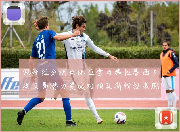 佩杜拉分析坎比亚索与弗拉泰西互换交易潜力曼城对帕莱斯特拉表现出兴趣