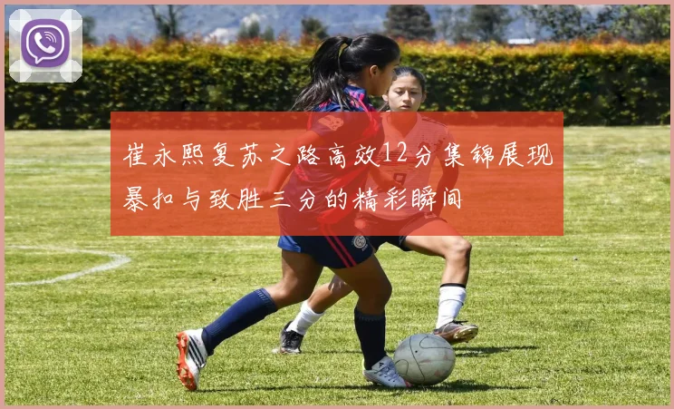 崔永熙复苏之路高效12分集锦展现暴扣与致胜三分的精彩瞬间