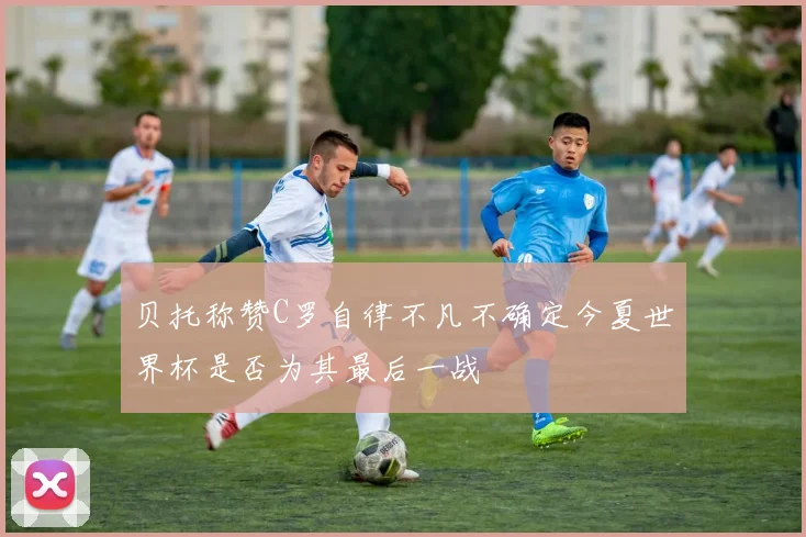 贝托称赞C罗自律不凡不确定今夏世界杯是否为其最后一战