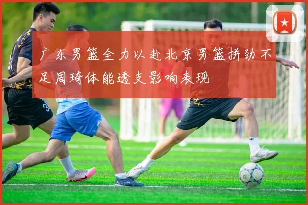 广东男篮全力以赴北京男篮拼劲不足周琦体能透支影响表现