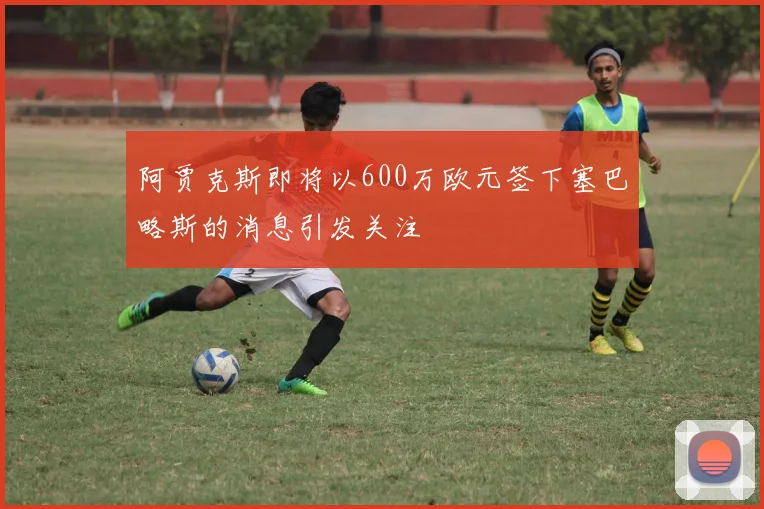 阿贾克斯即将以600万欧元签下塞巴略斯的消息引发关注
