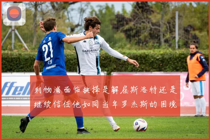 利物浦面临抉择是解雇斯洛特还是继续信任他如同当年罗杰斯的困境