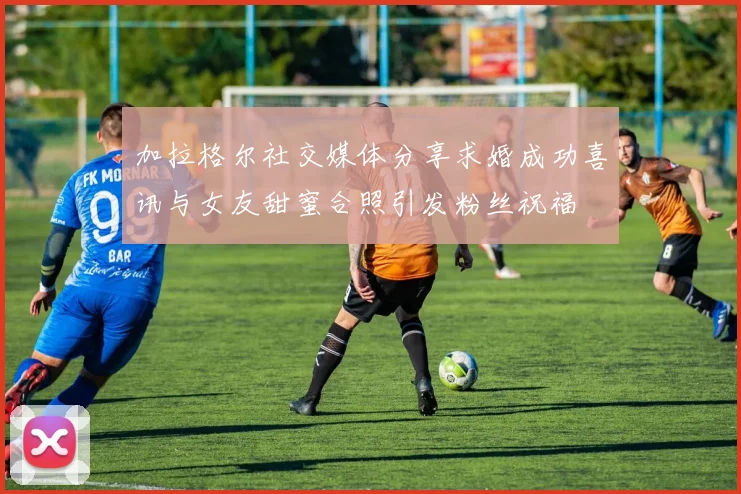 加拉格尔社交媒体分享求婚成功喜讯与女友甜蜜合照引发粉丝祝福