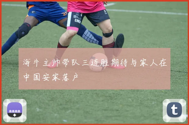 海牛主帅带队三连胜期待与家人在中国安家落户