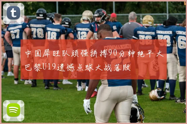 中国犀旺队顽强拼搏90分钟绝平大巴黎U19遗憾点球大战落败