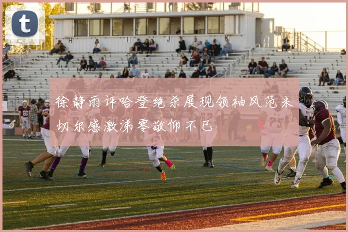 徐静雨评哈登绝杀展现领袖风范米切尔感激涕零敬仰不已
