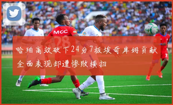 哈珀高效砍下24分7板埃奇库姆贡献全面表现却遭惨败横扫