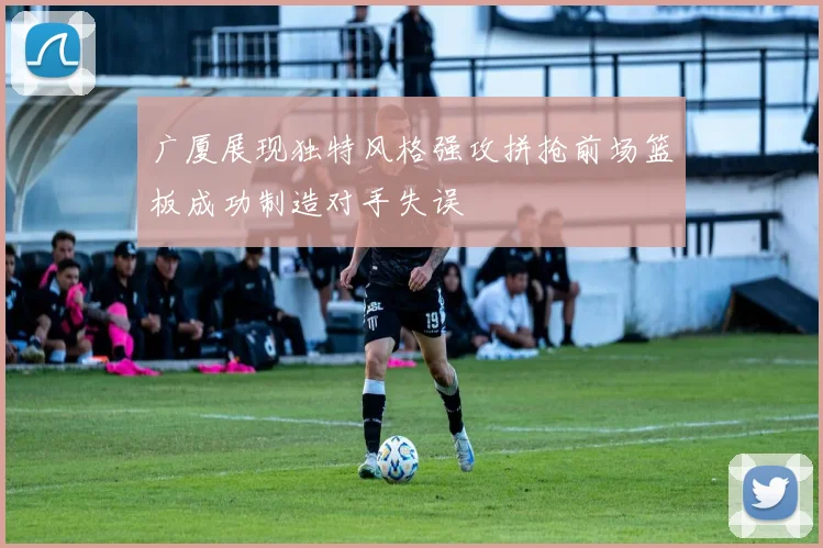广厦展现独特风格强攻拼抢前场篮板成功制造对手失误