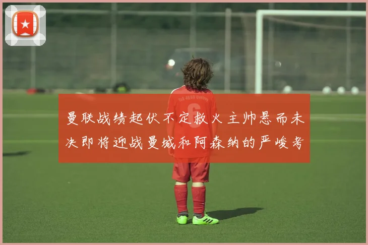 曼联战绩起伏不定救火主帅悬而未决即将迎战曼城和阿森纳的严峻考验