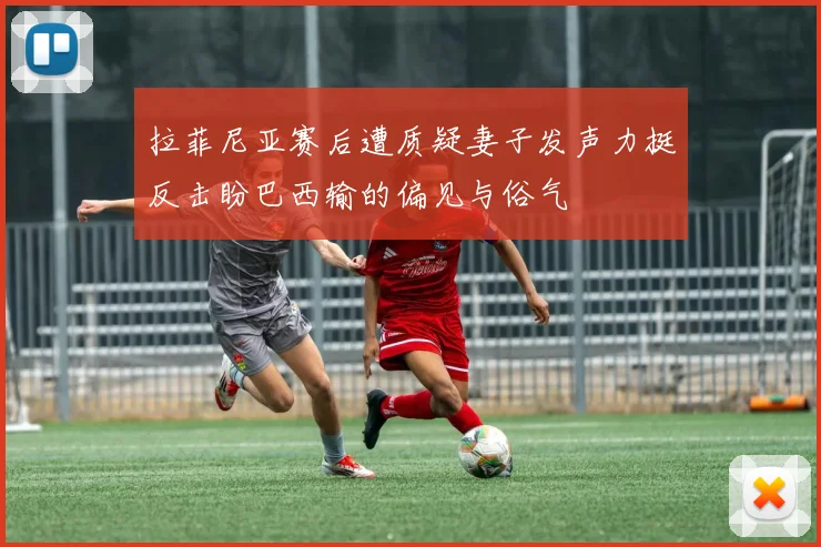 拉菲尼亚赛后遭质疑妻子发声力挺反击盼巴西输的偏见与俗气